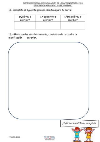 SISTEMAREGIONAL DE EVALUACIÓN DE LOSAPRENDIZAJES- 2015
PRUEBADE ENTRADADEL CUARTO GRADO
14Cuarto grado Sigue
adelante
15.- Completa el siguiente plan de escritura para tu carta:
¿Qué voy a
escribir?
¿A quién voy a
escribir?
¿Para qué voy a
escribir?
16.- Ahora puedes escribir tu carta, considerando tu cuadro de
planificación anterior.
¡Felicitaciones! Tarea cumplida
 