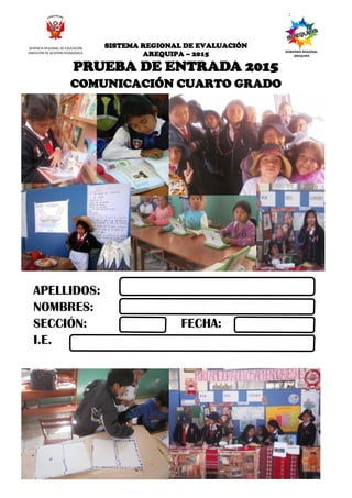 6Cuarto Grado
SISTEMA REGIONAL DE EVALUACIÓN DE LOS APRENDIZAJES- 2015
PRUEBA DE ENTRADA DEL CUARTO GRADO
SISTEMA REGIONAL DE EVALUACIÓN
AREQUIPA – 2015
PRUEBA DE ENTRADA 2015
COMUNICACIÓN CUARTO GRADO
APELLIDOS:
NOMBRES:
SECCIÓN: FECHA:
I.E.
GERENCIA REGIONAL DE EDUCACIÓN
DIRECCIÓN DE GESTIÓN PEDAGÓGICA GOBIERNO REGIONAL
AREQUIPA
 