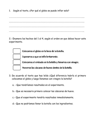 1. Según el texto, ¿Por qué el globo se puede inflar solo?
……………………………………………………………………………………………………………………………………
……………………………………………………………………………………………………………………………………
……………………………………………………………………………………………………………………………………
…………………………………………………………………………………………………………………………………..
2.- Enumera los hechos del 1 al 4, según el orden en que debes hacer este
experimento.
3. De acuerdo al texto que has leído ¿Qué diferencia habría si primero
colocamos el globo y luego llenamos con vinagre la botella?
a. - Que tendríamos resultados en el experimento.
b.- Que es necesario primero colocar las cáscaras de huevo.
c.- Que el experimento tendría resultados inmediatamente.
d.- Que no podríamos llenar la botella con los ingredientes.
 