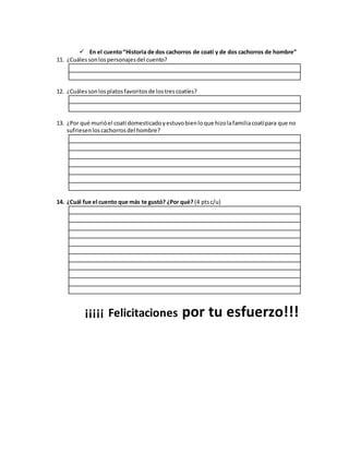  En el cuento“Historia de dos cachorros de coatí y de dos cachorros de hombre”
11. ¿Cuálessonlospersonajesdel cuento?
12. ¿Cuálessonlosplatosfavoritosde lostrescoatíes?
13. ¿Por qué murióel coatí domesticadoyestuvobienloque hizolafamiliacoatípara que no
sufriesenloscachorrosdel hombre?
14. ¿Cuál fue el cuento que más te gustó? ¿Por qué? (4 ptsc/u)
¡¡¡¡¡ Felicitaciones por tu esfuerzo!!!
 