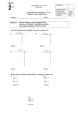 Colegio Básico San Joaquín
Matemática
Evaluación de matemática 5º A y B
Profesora : Karen Jofré Rivera
Nombre : __________________________________ Fecha : ______________________
I) Calculan Mínimo común múltiplo: (16 puntos, 4 puntos c/u)
a) b)
MCM= MCM=
c)
MCM= MCM=
II) Encontrar el máximo común divisor: (9 puntos, 3 puntos c/u)
a) B)
D18 = { D25 = {
D24 = { D15 = {
m.c.d. = m.c.d=
Calificación
Puntaje obtenido
Puntaje ideal 41 pts.
Puntaje de corte 24 pts.
Exigencia 60%
Objetivos : - Calculan Mínimo común múltiplo(MCM)
- Encontrar el Máximo común divisor (MCD)
- Desarrollan Problemas de MCM y MCD
15 - 10 18 - 36
12- 20 22- 33
C)
D21 = {
D14 = {
m.c.d=
 