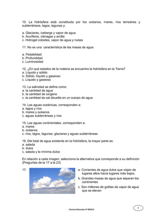 7
10. La hidrósfera está constituida por los océanos, mares, ríos terrestres y
subterráneos, lagos, lagunas y:
a. Glaciares, icebergs y vapor de agua
b. Acuíferos, ciénagas y arcilla
c. Hidrogel coloides, vapor de agua y nubes
11. No es una característica de las masas de agua
a. Flotabilidad
b. Profundidad
c. Luminosidad
12. ¿En qué estados de la materia se encuentra la hidrósfera en la Tierra?
a. Líquido y sólido
b. Sólido, líquido y gaseoso
c. Líquido y gaseoso
13. La salinidad se define como:
a. la cantidad de agua
b. la cantidad de oxígeno
c. la cantidad de sal disuelta en un cuerpo de agua
14. Las aguas oceánicas, corresponden a:
a. lagos y ríos
b. mares y océanos
c. aguas subterráneas y ríos
15. Las aguas continentales, corresponden a:
a. mares
b. océanos
c. ríos, lagos, lagunas, glaciares y aguas subterráneas
16. Del total de agua existente en la hidrósfera, la mayor parte es:
a. salada
b. dulce
c. salada y la mínima dulce
En relación a cada imagen, selecciona la alternativa que corresponde a su definición
(Preguntas de la 17 a la 23)
17. a. Corrientes de agua dulce que viajan de
lugares altos hacia lugares más bajos.
b. Grandes masas de agua que separan los
continentes
c. Son millones de gotitas de vapor de agua
que se elevan
Ciencias Naturales 5º BÁSICO
 