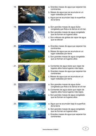 7
18. a. Grandes masas de agua que separan los
continentes
b. Masas de agua que se acumula en un
lugar rodeadas por tierra
c. Agua que se acumulan bajo la superficie
de la tierra
19. a. Son grandes masas de agua dulce
congelada que flota a la deriva en el mar.
b. Son grandes masas de agua congelada
que se forman en lugares altos
c. Son millones de gotitas de vapor de agua
que se elevan
20. a. Grandes masas de agua que separan los
continentes
b. Masas de agua que se acumula en un
lugar rodeadas por tierra
c. Son grandes masas de agua congelada
que se forman en lugares altos
21. a. Corrientes de agua dulce que viajan de
lugares altos hacia lugares más bajos.
b. Grandes masas de agua que separan los
continentes
c. Masas de agua que se acumula en un
lugar rodeadas por tierra
22. a. Son grandes masas de agua dulce
congelada que flota a la deriva en el mar
b. Corrientes de agua dulce que viajan de
lugares altos hacia lugares más bajos.
c. Son grandes masas de agua congelada
que se forman en lugares altos
23. a. Agua que se acumulan bajo la superficie
de la tierra
b. Son grandes masas de agua congelada
que se forman en lugares altos
c. Grandes masas de agua que separan los
continentes
Ciencias Naturales 5º BÁSICO
 