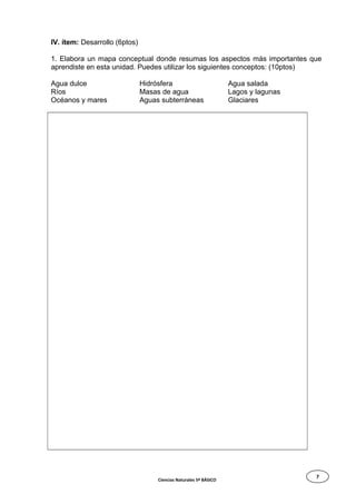 7
IV. ítem: Desarrollo (6ptos)
1. Elabora un mapa conceptual donde resumas los aspectos más importantes que
aprendiste en esta unidad. Puedes utilizar los siguientes conceptos: (10ptos)
Agua dulce
Ríos
Océanos y mares
Hidrósfera
Masas de agua
Aguas subterráneas
Agua salada
Lagos y lagunas
Glaciares
Ciencias Naturales 5º BÁSICO
 