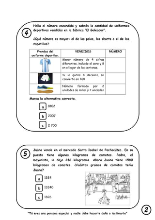 “Tú eres una persona especial y nadie debe hacerte daño o lastimarte”
Halla el número escondido y sabrás la cantidad de uniformes
deportivos vendidos en la fábrica “El Goleador”.
¿Qué número es mayor: el de los polos, los shorts o el de las
zapatillas?
Prendas del
uniforme deportivo.
VENDIDOS NÚMERO
Menor número de 4 cifras
diferentes, incluido el cero y 8
en el lugar de las centenas.
Si le quitas 8 decenas, se
convierte en 768
Número formado por 2
unidades de millar y 7 unidades
Marca la alternativa correcta.
8102
2007
2 700
Juana vende en el mercado Santa Isabel de Pachacútec. En su
puesto tiene algunos kilogramos de camotes. Pedro, el
mayorista, le deja 246 kilogramos. Ahora Juana tiene 1580
kilogramos de camotes. ¿Cuántos gramos de camotes tenía
Juana?
1334
13340
1826
 