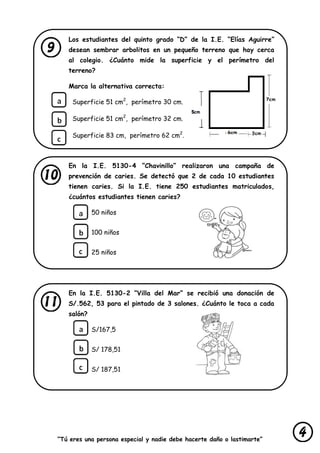 “Tú eres una persona especial y nadie debe hacerte daño o lastimarte”
Los estudiantes del quinto grado “D” de la I.E. “Elías Aguirre”
desean sembrar arbolitos en un pequeño terreno que hay cerca
al colegio. ¿Cuánto mide la superficie y el perímetro del
terreno?
Marca la alternativa correcta:
Superficie 51 cm2
, perímetro 30 cm.
Superficie 51 cm2
, perímetro 32 cm.
Superficie 83 cm, perímetro 62 cm2
.
En la I.E. 5130-4 “Chavinillo” realizaron una campaña de
prevención de caries. Se detectó que 2 de cada 10 estudiantes
tienen caries. Si la I.E. tiene 250 estudiantes matriculados,
¿cuántos estudiantes tienen caries?
50 niños
100 niños
25 niños
En la I.E. 5130-2 “Villa del Mar” se recibió una donación de
S/.562, 53 para el pintado de 3 salones. ¿Cuánto le toca a cada
salón?
S/167,5
S/ 178,51
S/ 187,51
 