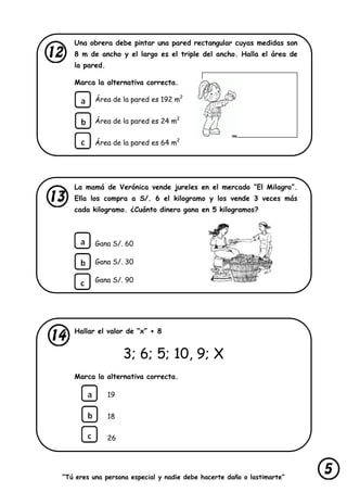 “Tú eres una persona especial y nadie debe hacerte daño o lastimarte”
Una obrera debe pintar una pared rectangular cuyas medidas son
8 m de ancho y el largo es el triple del ancho. Halla el área de
la pared.
Marca la alternativa correcta.
Área de la pared es 192 m2
Área de la pared es 24 m2
Área de la pared es 64 m2
La mamá de Verónica vende jureles en el mercado “El Milagro”.
Ella los compra a S/. 6 el kilogramo y los vende 3 veces más
cada kilogramo. ¿Cuánto dinero gana en 5 kilogramos?
Gana S/. 60
Gana S/. 30
Gana S/. 90
Hallar el valor de “x” + 8
3; 6; 5; 10, 9; X
Marca la alternativa correcta.
19
18
26
 