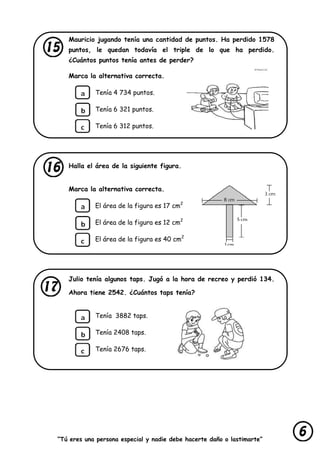 “Tú eres una persona especial y nadie debe hacerte daño o lastimarte”
Mauricio jugando tenía una cantidad de puntos. Ha perdido 1578
puntos, le quedan todavía el triple de lo que ha perdido.
¿Cuántos puntos tenía antes de perder?
Marca la alternativa correcta.
Tenía 4 734 puntos.
Tenía 6 321 puntos.
Tenía 6 312 puntos.
Halla el área de la siguiente figura.
Marca la alternativa correcta.
El área de la figura es 17 cm2
El área de la figura es 12 cm2
El área de la figura es 40 cm2
Julio tenía algunos taps. Jugó a la hora de recreo y perdió 134.
Ahora tiene 2542. ¿Cuántos taps tenía?
Tenía 3882 taps.
Tenía 2408 taps.
Tenía 2676 taps.
 