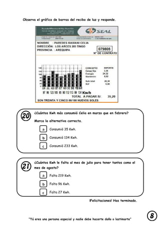 “Tú eres una persona especial y nadie debe hacerte daño o lastimarte”
Observa el gráfico de barras del recibo de luz y responde.
¿Cuántos Kwh más consumió Celia en marzo que en febrero?
Marca la alternativa correcta.
Consumió 35 Kwh.
Consumió 134 Kwh.
Consumió 233 Kwh.
¿Cuántos Kwh le falta al mes de julio para tener tantos como el
mes de agosto?
Falta 219 Kwh.
Falta 96 Kwh.
Falta 27 Kwh.
¡Felicitaciones! Has terminado.
 
