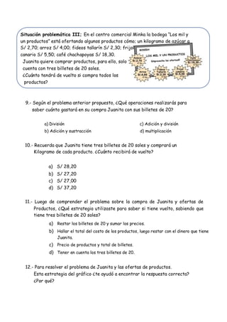 Situación problemática III; En el centro comercial Minka la bodega “Los mil y
un productos” está ofertando algunos productos cómo; un kilogramo de azúcar a
S/ 2,70; arroz S/ 4,00; fideos tallarín S/ 2,30; frijol
canario S/ 5,50; café chachapoyas S/ 18,30.
Juanita quiere comprar productos, para ello, solo
cuenta con tres billetes de 20 soles.
¿Cuánto tendrá de vuelto si compra todos los
productos?
9.- Según el problema anterior propuesto, ¿Qué operaciones realizarás para
saber cuánto gastará en su compra Juanita con sus billetes de 20?
a) División c) Adición y división
b) Adición y sustracción d) multiplicación
10.- Recuerda que Juanita tiene tres billetes de 20 soles y comprará un
Kilogramo de cada producto. ¿Cuánto recibirá de vuelto?
a) S/ 28,20
b) S/ 27,20
c) S/ 27,00
d) S/ 37,20
11.- Luego de comprender el problema sobre la compra de Juanita y ofertas de
Productos, ¿Qué estrategia utilizaste para saber si tiene vuelto, sabiendo que
tiene tres billetes de 20 soles?
a) Restar los billetes de 20 y sumar los precios.
b) Hallar el total del costo de los productos, luego restar con el dinero que tiene
Juanita.
c) Precio de productos y total de billetes.
d) Tener en cuenta los tres billetes de 20.
12.- Para resolver el problema de Juanita y las ofertas de productos.
Esta estrategia del gráfico ¿te ayudó a encontrar la respuesta correcta?
¿Por qué?
 