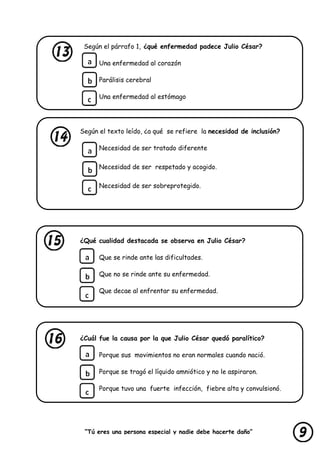 “Tú eres una persona especial y nadie debe hacerte daño”
lastimarte”
Según el párrafo 1, ¿qué enfermedad padece Julio César?
Una enfermedad al corazón
Parálisis cerebral
Una enfermedad al estómago
Según el texto leído, ¿a qué se refiere la necesidad de inclusión?
Necesidad de ser tratado diferente
Necesidad de ser respetado y acogido.
Necesidad de ser sobreprotegido.
¿Qué cualidad destacada se observa en Julio César?
Que se rinde ante las dificultades.
Que no se rinde ante su enfermedad.
Que decae al enfrentar su enfermedad.
¿Cuál fue la causa por la que Julio César quedó paralítico?
Porque sus movimientos no eran normales cuando nació.
Porque se tragó el líquido amniótico y no le aspiraron.
Porque tuvo una fuerte infección, fiebre alta y convulsionó.
 