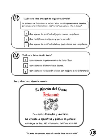 “Tú eres una persona especial y nadie debe hacerte daño”
lastimarte”
La profesora de Julio César se refirió: “él es un niño aparentemente impedido,
pero emocional e intelectualmente más “normal” que cualquier niño de su aula”.
¿Cuál es la idea principal del siguiente párrafo?
Que a pesar de su dificultad jugaba con sus compañeros.
Que también era inteligente y quería aprender.
Que a pesar de su dificultad él era igual a todos sus compañeros.
¿Cuál es la intención del texto?
Dar a conocer la perseverancia de Julio César.
Dar a conocer el amor de sus padres.
Dar a conocer la inclusión escolar con respeto a sus diferencias.
Lee y observa el siguiente anuncio.
Especialidad: Pescados y Mariscos
Se atiende a ejecutivos y público en general.
Calle Hijos de Grau 395 – Ventanilla. Teléfono: 4251432
 