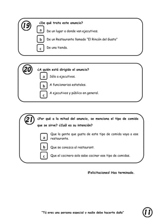 “Tú eres una persona especial y nadie debe hacerte daño”
lastimarte”
¿De qué trata este anuncio?
De un lugar a donde van ejecutivos.
De un Restaurante llamado “El Rincón del Gusto”
De una tienda.
¿A quién está dirigido el anuncio?
Sólo a ejecutivos.
A funcionarios estatales.
A ejecutivos y público en general.
¿Por qué a la mitad del anuncio, se menciona el tipo de comida
que se sirve? ¿Cuál es su intención?
Que la gente que gusta de este tipo de comida vaya a ese
restaurante.
Que se conozca al restaurant.
Que el cocinero solo sabe cocinar ese tipo de comidas.
¡Felicitaciones! Has terminado.
 