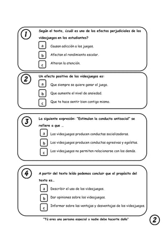 “Tú eres una persona especial y nadie debe hacerte daño”
lastimarte”
Según el texto, ¿cuál es uno de los efectos perjudiciales de los
videojuegos en los estudiantes?
Causan adicción a los juegos.
Afectan el rendimiento escolar.
Alteran la atención.
Un efecto positivo de los videojuegos es:
Que siempre se quiere ganar el juego.
Que aumente el nivel de ansiedad.
Que te hace sentir bien contigo mismo.
La siguiente expresión: “Estimulan la conducta antisocial” se
refiere a que …
Los videojuegos producen conductas socializadoras.
Los videojuegos producen conductas agresivas y egoístas.
Los videojuegos no permiten relacionarse con los demás.
A partir del texto leído podemos concluir que el propósito del
texto es…
Describir el uso de los videojuegos.
Dar opiniones sobre los videojuegos.
Informar sobre las ventajas y desventajas de los videojuegos.
 