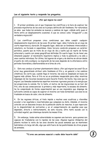 “Tú eres una persona especial y nadie debe hacerte daño”
lastimarte”
Lee el siguiente texto y responde las preguntas.
¿Por qué migran las aves?
1. El primer problema con el que tropiezan los científicos a la hora de explicar los
procesos migratorios de las aves es la propia definición del fenómeno. Por naturaleza
se sabe que todos los animales se mueven y cambian de lugar, ¿dónde está, pues el
límite entre un desplazamiento ocasional, lo que se conoce como “divagación” y una
verdadera migración?
2. Los científicos proponen cinco condiciones que debe cumplir cualquier
desplazamiento migratorio de las aves. En primer lugar, debe tratarse de un viaje de
cierta importancia y duración. En segundo lugar, debe ser un fenómeno intencionado o
voluntario, no forzado ni espontáneo. Como tercera condición proponen un carácter
periódico, puesto que se trata de un viaje de ida y vuelta que se repite de forma
estacional y cuenta con zonas geográficas definidas. En cuarto lugar, ha de tener una
dimensión popular: el movimiento migratorio implica a toda la población y no sólo a
unos cuantos individuos. Por último, los lugares de origen y de destino se ubican desde
el punto de vista ecológico. La migración de las aves depende de la alternancia entre
períodos favorables y desfavorables en el área de cría.
3. Esto nos conduce al primer planteamiento básico. ¿Por qué migran las aves? Es un
error muy generalizado atribuir este fenómeno al frío y, en general, a los cambios
climáticos. Es cierto que, cuando llega el invierno, las aves se desplazan en busca de
lugares más cálidos. Pero el frío no es un problema insuperable para ellas, mientras
dispongan de los recursos necesarios para hacerle frente. De hecho, hay aves que no
migran. Las llamadas sedentarias soportan inviernos rigurosos gracias a la energía que
les proporciona la comida. Por lo tanto, el motivo de las migraciones no es huir del
frío, sino de sus consecuencias: la primera y más importante, la escasez de alimento.
Se ha comprobado de forma experimental que un ave migradora que disponga de
suficiente comida es capaz de superar el invierno con toda normalidad. Las aves no se
trasladan en busca de calor, sino de alimento.
4. En las regiones árticas, el hielo impide a muchas aves acuáticas y ribereñas
acceder a los vegetales o invertebrados que componen su dieta. Además, el invierno
coincide con un descenso brusco de la población adulta de insectos, lo que repercute
en la disponibilidad de nutrientes y en el comportamiento de aquellas aves que
dependen, directa o indirectamente, de este recurso. Otro tanto sucede con la
actividad vegetal, que disminuye durante los meses fríos.
5. Sin embargo, todas estas adversidades no suponen una barrera para quienes son
capaces de trasladarse con la rapidez de las aves. Algunos lugares inhóspitos del
planeta reciben la visita de las aves durante las pocas semanas que se mantienen
habitables a lo largo del año, algo que está fuera de las posibilidades de otros grupos
de animales.
 