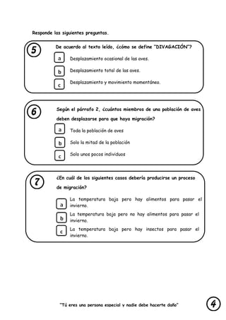“Tú eres una persona especial y nadie debe hacerte daño”
lastimarte”
Responde las siguientes preguntas.
De acuerdo al texto leído, ¿cómo se define “DIVAGACIÓN”?
Desplazamiento ocasional de las aves.
Desplazamiento total de las aves.
Desplazamiento y movimiento momentáneo.
Según el párrafo 2, ¿cuántos miembros de una población de aves
deben desplazarse para que haya migración?
Toda la población de aves
Solo la mitad de la población
Solo unos pocos individuos
¿En cuál de los siguientes casos debería producirse un proceso
de migración?
La temperatura baja pero hay alimentos para pasar el
invierno.
La temperatura baja pero no hay alimentos para pasar el
invierno.
La temperatura baja pero hay insectos para pasar el
invierno.
 