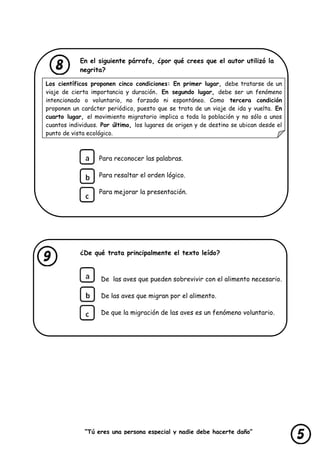 “Tú eres una persona especial y nadie debe hacerte daño”
lastimarte”
En el siguiente párrafo, ¿por qué crees que el autor utilizó la
negrita?
Los científicos proponen cinco condiciones: En primer lugar, debe tratarse de un
viaje de cierta importancia y duración. En segundo lugar, debe ser un fenómeno
intencionado o voluntario, no forzado ni espontáneo. Como tercera condición
proponen un carácter periódico, puesto que se trata de un viaje de ida y vuelta. En
cuarto lugar, el movimiento migratorio implica a toda la población y no sólo a unos
cuantos individuos. Por último, los lugares de origen y de destino se ubican desde el
punto de vista ecológico.
Para reconocer las palabras.
Para resaltar el orden lógico.
Para mejorar la presentación.
¿De qué trata principalmente el texto leído?
De las aves que pueden sobrevivir con el alimento necesario.
De las aves que migran por el alimento.
De que la migración de las aves es un fenómeno voluntario.
 