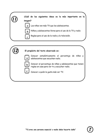 “Tú eres una persona especial y nadie debe hacerte daño”
lastimarte”
¿Cuál de las siguientes ideas es la más importante en la
imagen?
Los niños ven más TV que los adolescentes.
Niños y adolescentes libres para el uso de la TV y radio
Reglas para el uso de la radio y la televisión.
El propósito del texto observado es:
Conocer estadísticamente el porcentaje de niños y
adolescentes que escuchan radio.
Conocer el porcentaje de niños y adolescentes que tienen
reglas en casa para ver tv y escuchar radio.
Conocer a quién le gusta más ver TV.
 
