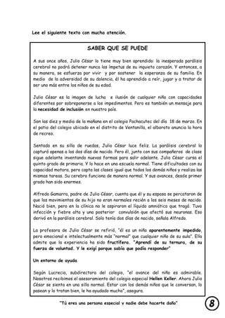 “Tú eres una persona especial y nadie debe hacerte daño”
lastimarte”
Lee el siguiente texto con mucha atención.
SABER QUE SE PUEDE
A sus once años, Julio César lo tiene muy bien aprendido: la inesperada parálisis
cerebral no podrá detener nunca los ímpetus de su inquieto corazón. Y entonces, a
su manera, se esfuerza por vivir y por sostener la esperanza de su familia. En
medio de la adversidad de su dolencia, él ha aprendido a reír, jugar y a tratar de
ser uno más entre los niños de su edad.
Julio César es la imagen de lucha e ilusión de cualquier niño con capacidades
diferentes por sobreponerse a los impedimentos. Pero es también un mensaje para
la necesidad de inclusión en nuestro país.
Son las diez y media de la mañana en el colegio Pachacutec del día 18 de marzo. En
el patio del colegio ubicado en el distrito de Ventanilla, el alboroto anuncia la hora
de recreo.
Sentado en su silla de ruedas, Julio César luce feliz. La parálisis cerebral lo
capturó apenas a los dos días de nacido. Pero él, junto con sus compañeros de clase
sigue adelante inventando nuevas formas para salir adelante. Julio César cursa el
quinto grado de primaria. Y lo hace en una escuela normal. Tiene dificultades con su
capacidad motora, pero capta las clases igual que todos los demás niños y realiza las
mismas tareas. Su cerebro funciona de manera normal. Y sus avances, desde primer
grado han sido enormes.
Alfredo Gamarra, padre de Julio César, cuenta que él y su esposa se percataron de
que los movimientos de su hijo no eran normales recién a los seis meses de nacido.
Nació bien, pero en la clínica no le aspiraron el líquido amniótico que tragó. Tuvo
infección y fiebre alta y una posterior convulsión que afectó sus neuronas. Eso
derivó en la parálisis cerebral. Solo tenía dos días de nacido, señala Alfredo.
La profesora de Julio César se refirió, “él es un niño aparentemente impedido,
pero emocional e intelectualmente más “normal” que cualquier niño de su aula”. Ella
admite que la experiencia ha sido fructífera. “Aprendí de su ternura, de su
fuerza de voluntad. Y le exigí porque sabía que podía responder”
Un entorno de ayuda
Según Lucrecia, subdirectora del colegio, “el avance del niño es admirable.
Nosotros recibimos el asesoramiento del colegio especial Hellen Keller. Ahora Julio
César se sienta en una silla normal. Estar con los demás niños que le conversan, lo
pasean y lo tratan bien, le ha ayudado mucho”, asegura.
 