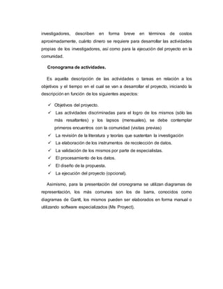investigadores, describen en forma breve en términos de costos
aproximadamente, cuánto dinero se requiere para desarrollar las actividades
propias de los investigadores, así como para la ejecución del proyecto en la
comunidad.
Cronograma de actividades.
Es aquella descripción de las actividades o tareas en relación a los
objetivos y el tiempo en el cual se van a desarrollar el proyecto, iniciando la
descripción en función de los siguientes aspectos:
 Objetivos del proyecto.
 Las actividades discriminadas para el logro de los mismos (sólo las
más resaltantes) y los lapsos (mensuales), se debe contemplar
primeros encuentros con la comunidad (visitas previas)
 La revisión de la literatura y teorías que sustentan la investigación
 La elaboración de los instrumentos de recolección de datos.
 La validación de los mismos por parte de especialistas.
 El procesamiento de los datos.
 El diseño de la propuesta.
 La ejecución del proyecto (opcional).
Asimismo, para la presentación del cronograma se utilizan diagramas de
representación, los más comunes son los de barra, conocidos como
diagramas de Gantt, los mismos pueden ser elaborados en forma manual o
utilizando software especializados (Ms Proyect).
 