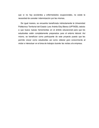 que si no hay accidentes y enfermedades ocupacionales, no existe la
necesidad de cancelar indemnización por las mismas.
De igual manera, se encuentra beneficiada indirectamente la Universidad
Politécnica Territorial del Estado Lara Andrés Eloy Blanco (UPTAEB), debido
a que busca nuevas herramientas en el ámbito educacional para que los
estudiantes estén completamente preparados para el entorno laboral. Así
mismo, se benefician como participante de este proyecto puesto que les
permite crecer como estudiantes así como obtener gran conocimiento al
visitar e interactuar en el área de trabajos durante las visitas a la empresa.
 