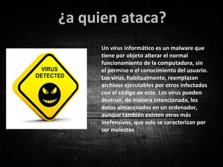 Un virus informático es un malware que
tiene por objeto alterar el normal
funcionamiento de la computadora, sin
el permiso o el conocimiento del usuario.
Los virus, habitualmente, reemplazan
archivos ejecutables por otros infectados
con el código de este. Los virus pueden
destruir, de manera intencionada, los
datos almacenados en un ordenador,
aunque también existen otros más
inofensivos, que solo se caracterizan por
ser molestos
¿a quien ataca?
 