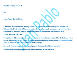 Prueba única periodo 2



9-D



Juan Pablo Galvis Mejia




1.Abrir un documento en Word y escriba el siguiente texto (configurar pagina así:
Orientación Horizontal .Márgenes :estrecho , columnas 2 coloque su primer nombre
como marca de agua utilizar fuente arial black, tamaño de fuente color azul

 ANALASIS DE UN CASO

Se aplicaron 52 encuestas a varios jóvenes de la institución con el fin de indagar sobre
el uso que hacen de las canecas destinadas para depositar las basuras contribuyendo
así a la buena o mala presentación de tu colegio

2. construir una pregunta de investigación de acuerdo al texto anterior

¿Cómo solucionar el problema de las basuras en la institución?
 