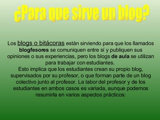 Los  blogs o bitácoras  están sirviendo para que los llamados  blogfesores  se comuniquen entre sí y publiquen sus opiniones o sus experiencias, pero los blogs  de aula  se utilizan para trabajar con estudiantes.  Esto implica que los estudiantes crean su propio blog, supervisados por su profesor, o que forman parte de un blog colectivo junto al profesor. La labor del profesor y de los estudiantes en ambos casos es variada, aunque podemos resumirla en varios aspectos prácticos: ¿Para que sirve un blog? 