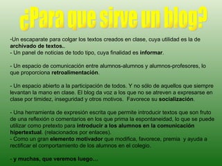 Un escaparate para colgar los textos creados en clase, cuya utilidad es la de  archivado de textos. .  - Un panel de noticias de todo tipo, cuya finalidad es  informar .  - Un espacio de comunicación entre alumnos-alumnos y alumnos-profesores, lo que proporciona  retroalimentación .  - Un espacio abierto a la participación de todos. Y no sólo de aquellos que siempre levantan la mano en clase. El blog da voz a los que no se atreven a expresarse en clase por timidez, inseguridad y otros motivos.  Favorece su  socialización . - Una herramienta de expresión escrita que permite introducir textos que son fruto de una reflexión o comentarios en los que prima la espontaneidad, lo que se puede utilizar como pretexto para  introducir a los alumnos en la comunicación hipertextual . (relacionados por enlaces). - Como un gran  elemento motivador  que modifica, favorece, premia  y ayuda a rectificar el comportamiento de los alumnos en el colegio. -  y muchas, que veremos luego… ¿Para que sirve un blog? 