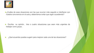 ¿Cuáles de esas situaciones son las que ocurren más seguido e interfieren con
nuestra convivencia en el aula y deberíamos evitar que sigan sucediendo?
 Escriba su opinión, tres o cuatro situaciones que sean más urgentes de
trabajar como grupo.
 ¿Qué acuerdos puedes sugerir para mejorar cada una de las situaciones?
 