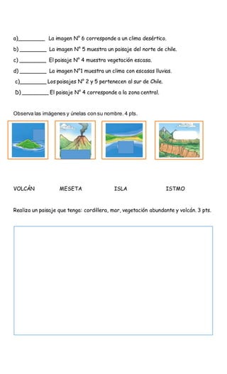 a)________ La imagen N° 6 corresponde a un clima desértico.
b) ________ La imagen N° 5 muestra un paisaje del norte de chile.
c) ________ El paisaje N° 4 muestra vegetación escasa.
d) ________ La imagen N°1 muestra un clima con escasas lluvias.
c)________ Los paisajes N° 2 y 5 pertenecen al sur de Chile.
D) ________ El paisaje N° 4 corresponde a la zona central.
Observa las imágenes y únelas con su nombre. 4 pts.
VOLCÁN MESETA ISLA ISTMO
Realiza un paisaje que tenga: cordillera, mar, vegetación abundante y volcán. 3 pts.
 