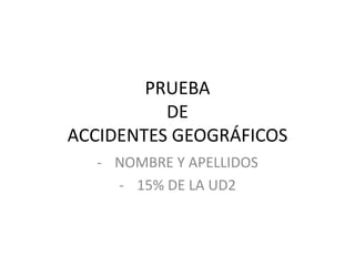 PRUEBA
DE
ACCIDENTES GEOGRÁFICOS
- NOMBRE Y APELLIDOS
- 15% DE LA UD2
 
