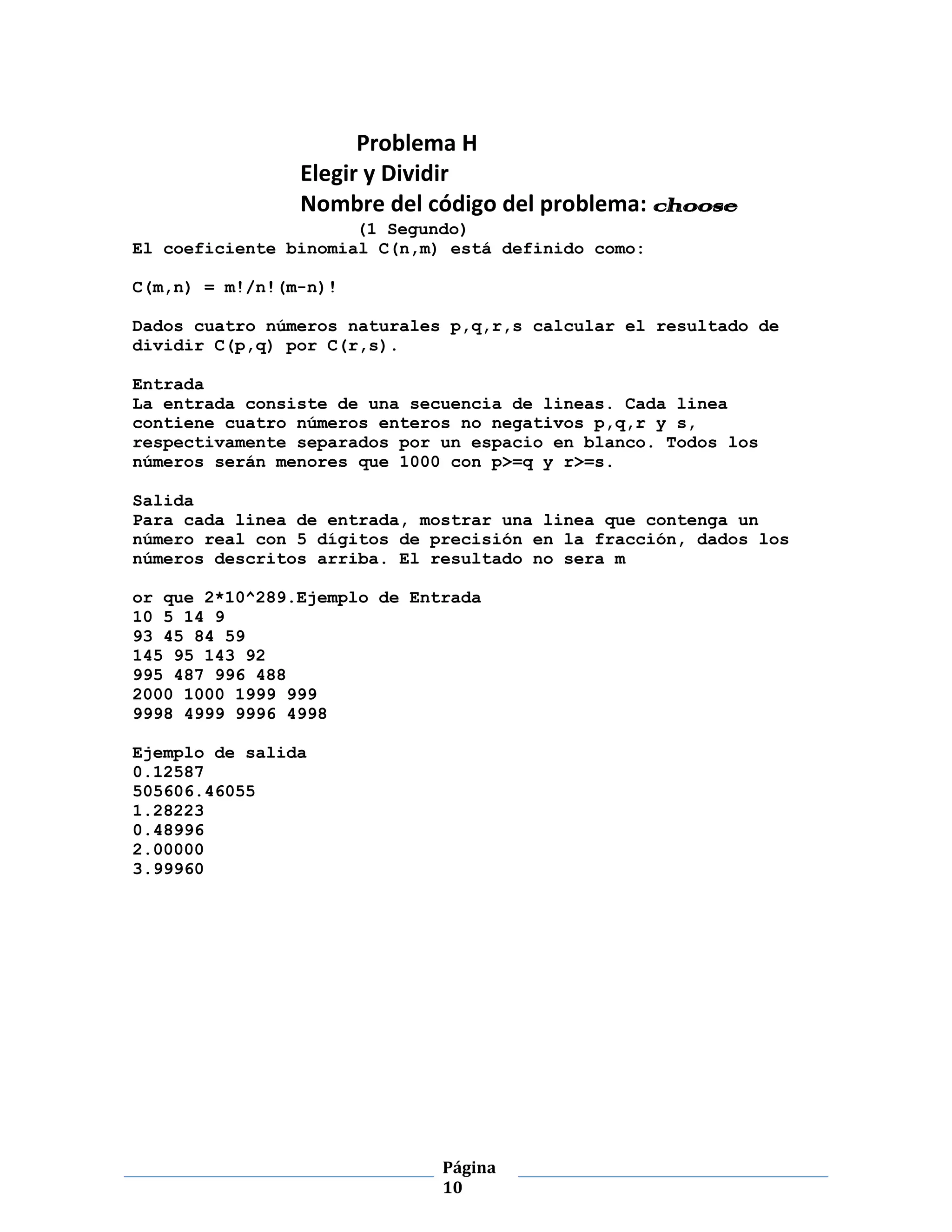 Problema H
                Elegir y Dividir
                Nombre del código del problema: choose
                      (1 Segundo)
El coeficiente binomial C(n,m) está definido como:

C(m,n) = m!/n!(m-n)!

Dados cuatro números naturales p,q,r,s calcular el resultado de
dividir C(p,q) por C(r,s).

Entrada
La entrada consiste de una secuencia de lineas. Cada linea
contiene cuatro números enteros no negativos p,q,r y s,
respectivamente separados por un espacio en blanco. Todos los
números serán menores que 1000 con p>=q y r>=s.

Salida
Para cada linea de entrada, mostrar una linea que contenga un
número real con 5 dígitos de precisión en la fracción, dados los
números descritos arriba. El resultado no sera m

or que 2*10^289.Ejemplo de Entrada
10 5 14 9
93 45 84 59
145 95 143 92
995 487 996 488
2000 1000 1999 999
9998 4999 9996 4998

Ejemplo de salida
0.12587
505606.46055
1.28223
0.48996
2.00000
3.99960




                              Página
                              10
 