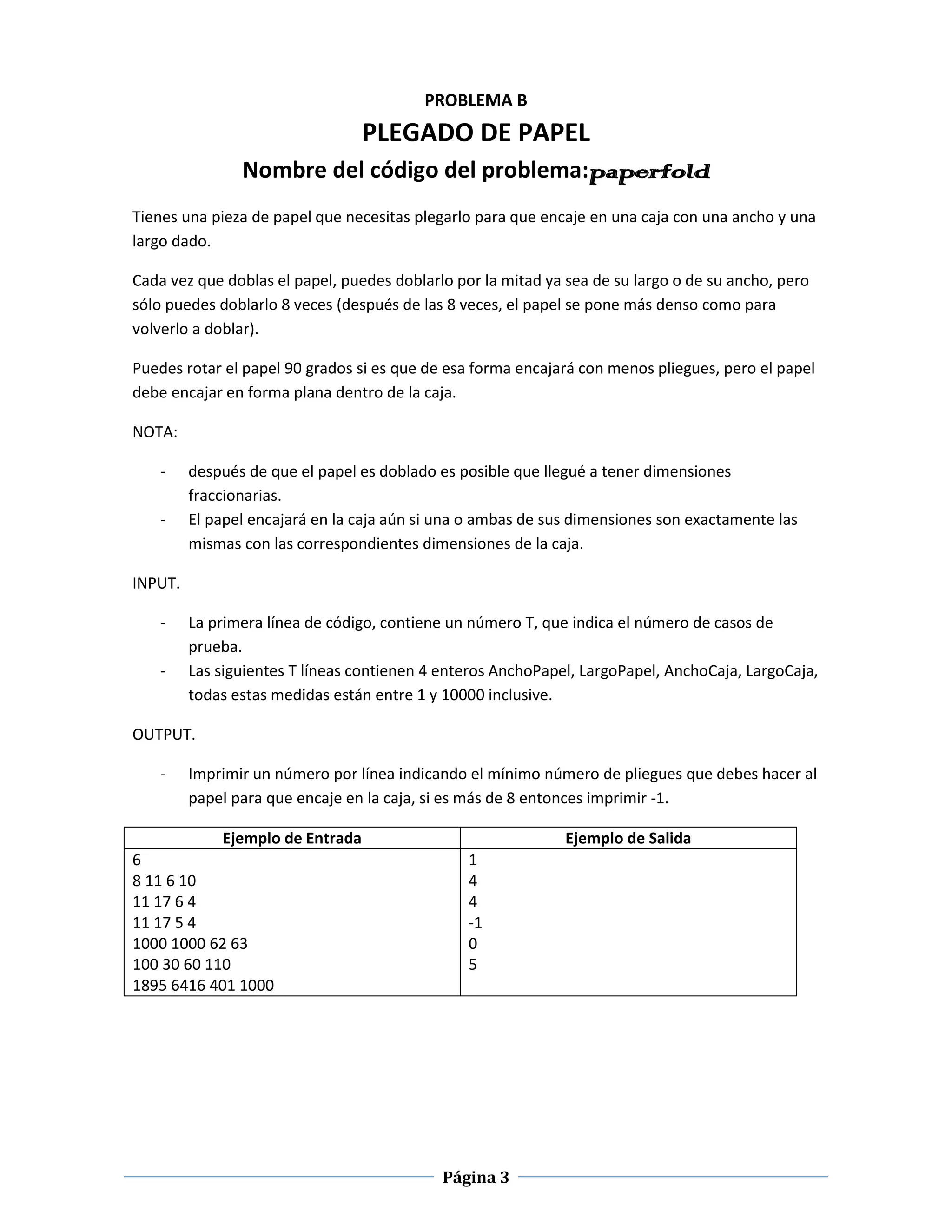 PROBLEMA B
                                  PLEGADO DE PAPEL
                Nombre del código del problema:paperfold
Tienes una pieza de papel que necesitas plegarlo para que encaje en una caja con una ancho y una
largo dado.

Cada vez que doblas el papel, puedes doblarlo por la mitad ya sea de su largo o de su ancho, pero
sólo puedes doblarlo 8 veces (después de las 8 veces, el papel se pone más denso como para
volverlo a doblar).

Puedes rotar el papel 90 grados si es que de esa forma encajará con menos pliegues, pero el papel
debe encajar en forma plana dentro de la caja.

NOTA:

    -    después de que el papel es doblado es posible que llegué a tener dimensiones
         fraccionarias.
    -    El papel encajará en la caja aún si una o ambas de sus dimensiones son exactamente las
         mismas con las correspondientes dimensiones de la caja.

INPUT.

    -    La primera línea de código, contiene un número T, que indica el número de casos de
         prueba.
    -    Las siguientes T líneas contienen 4 enteros AnchoPapel, LargoPapel, AnchoCaja, LargoCaja,
         todas estas medidas están entre 1 y 10000 inclusive.

OUTPUT.

    -    Imprimir un número por línea indicando el mínimo número de pliegues que debes hacer al
         papel para que encaje en la caja, si es más de 8 entonces imprimir -1.

             Ejemplo de Entrada                               Ejemplo de Salida
6                                               1
8 11 6 10                                       4
11 17 6 4                                       4
11 17 5 4                                       -1
1000 1000 62 63                                 0
100 30 60 110                                   5
1895 6416 401 1000




                                            Página 3
 