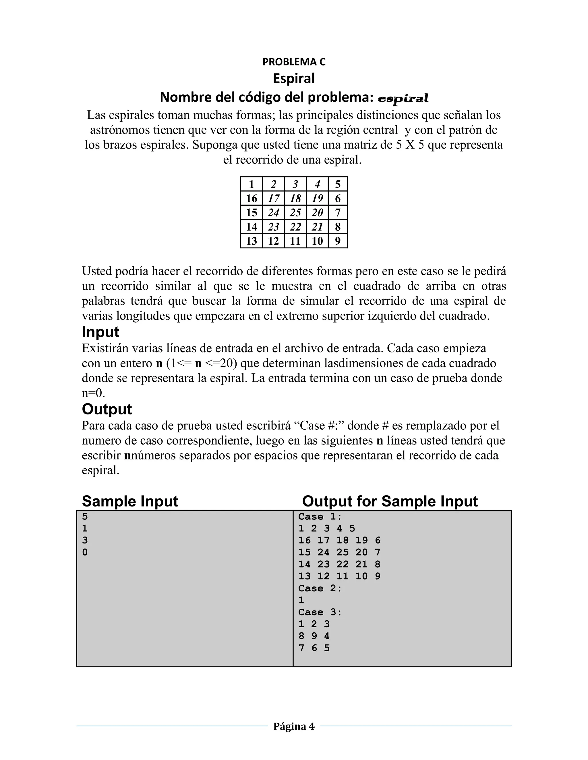 PROBLEMA C
                               Espiral
               Nombre del código del problema: espiral
 Las espirales toman muchas formas; las principales distinciones que señalan los
 astrónomos tienen que ver con la forma de la región central y con el patrón de
los brazos espirales. Suponga que usted tiene una matriz de 5 X 5 que representa
                           el recorrido de una espiral.
                                1     2    3     4   5
                                16   17   18    19   6
                                15   24   25    20   7
                                14   23   22    21   8
                                13   12   11    10   9

Usted podría hacer el recorrido de diferentes formas pero en este caso se le pedirá
un recorrido similar al que se le muestra en el cuadrado de arriba en otras
palabras tendrá que buscar la forma de simular el recorrido de una espiral de
varias longitudes que empezara en el extremo superior izquierdo del cuadrado.
Input
Existirán varias líneas de entrada en el archivo de entrada. Cada caso empieza
con un entero n (1<= n <=20) que determinan lasdimensiones de cada cuadrado
donde se representara la espiral. La entrada termina con un caso de prueba donde
n=0.
Output
Para cada caso de prueba usted escribirá “Case #:” donde # es remplazado por el
numero de caso correspondiente, luego en las siguientes n líneas usted tendrá que
escribir nnúmeros separados por espacios que representaran el recorrido de cada
espiral.

Sample Input                                   Output for Sample Input
5                                          Case 1:
1                                          1 2 3 4 5
3                                          16 17 18 19   6
0                                          15 24 25 20   7
                                           14 23 22 21   8
                                           13 12 11 10   9
                                           Case 2:
                                           1
                                           Case 3:
                                           1 2 3
                                           8 9 4
                                           7 6 5




                                      Página 4
 