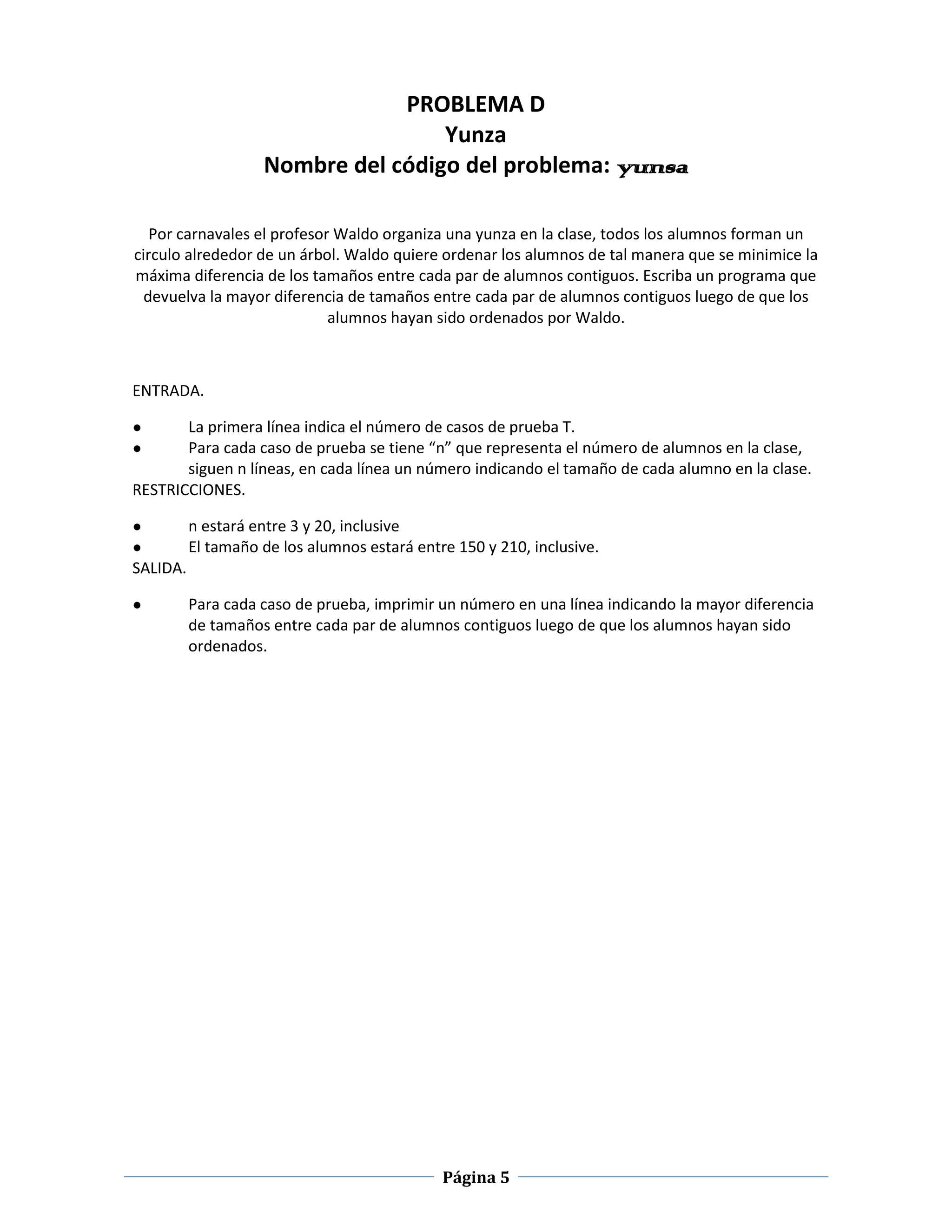 PROBLEMA D
                                    Yunza
                    Nombre del código del problema: yunsa

   Por carnavales el profesor Waldo organiza una yunza en la clase, todos los alumnos forman un
circulo alrededor de un árbol. Waldo quiere ordenar los alumnos de tal manera que se minimice la
máxima diferencia de los tamaños entre cada par de alumnos contiguos. Escriba un programa que
  devuelva la mayor diferencia de tamaños entre cada par de alumnos contiguos luego de que los
                             alumnos hayan sido ordenados por Waldo.



ENTRADA.

●      La primera línea indica el número de casos de prueba T.
●      Para cada caso de prueba se tiene “n” que representa el número de alumnos en la clase,
       siguen n líneas, en cada línea un número indicando el tamaño de cada alumno en la clase.
RESTRICCIONES.

●         n estará entre 3 y 20, inclusive
●         El tamaño de los alumnos estará entre 150 y 210, inclusive.
SALIDA.

●         Para cada caso de prueba, imprimir un número en una línea indicando la mayor diferencia
          de tamaños entre cada par de alumnos contiguos luego de que los alumnos hayan sido
          ordenados.




                                              Página 5
 