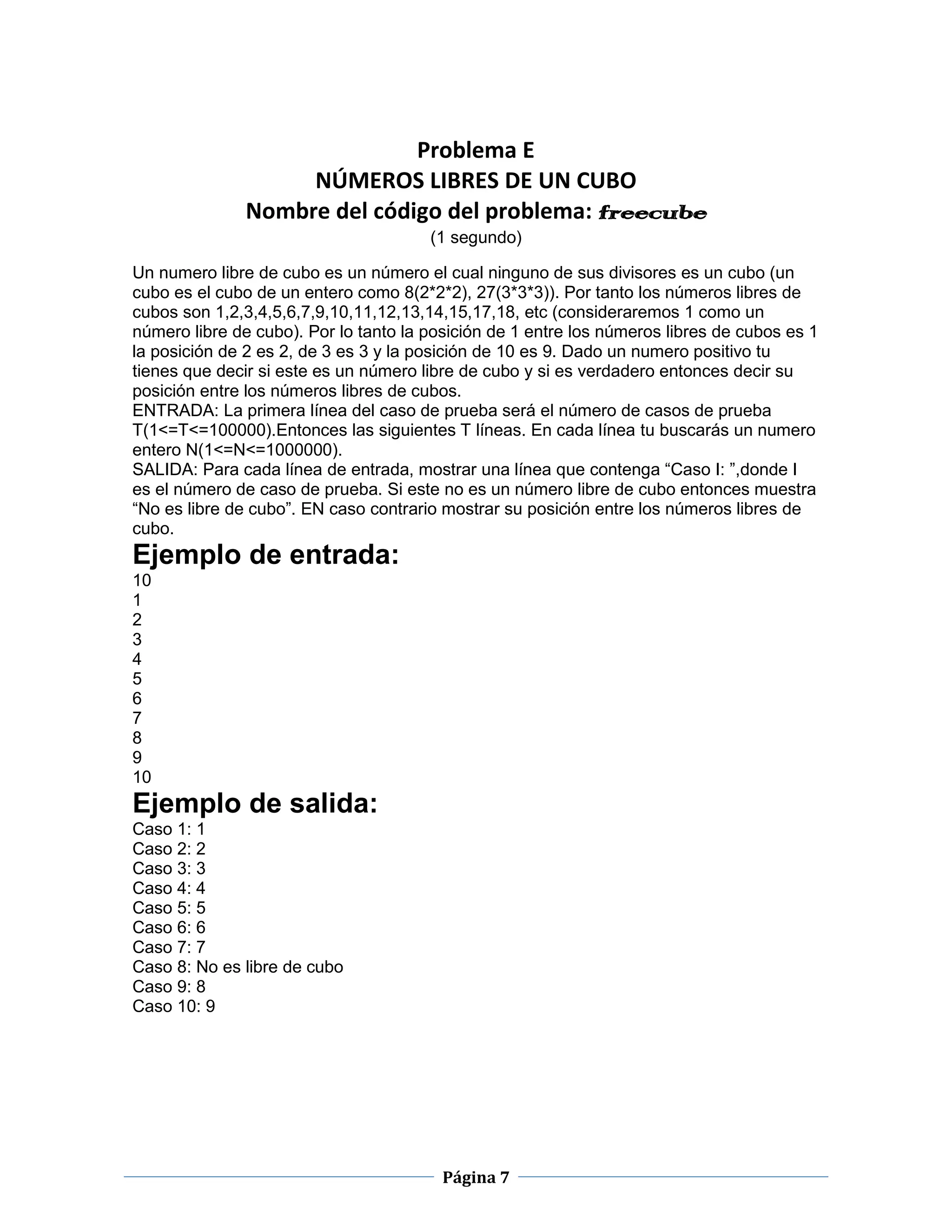 Problema E
                    NÚMEROS LIBRES DE UN CUBO
               Nombre del código del problema: freecube
                                       (1 segundo)

Un numero libre de cubo es un número el cual ninguno de sus divisores es un cubo (un
cubo es el cubo de un entero como 8(2*2*2), 27(3*3*3)). Por tanto los números libres de
cubos son 1,2,3,4,5,6,7,9,10,11,12,13,14,15,17,18, etc (consideraremos 1 como un
número libre de cubo). Por lo tanto la posición de 1 entre los números libres de cubos es 1
la posición de 2 es 2, de 3 es 3 y la posición de 10 es 9. Dado un numero positivo tu
tienes que decir si este es un número libre de cubo y si es verdadero entonces decir su
posición entre los números libres de cubos.
ENTRADA: La primera línea del caso de prueba será el número de casos de prueba
T(1<=T<=100000).Entonces las siguientes T líneas. En cada línea tu buscarás un numero
entero N(1<=N<=1000000).
SALIDA: Para cada línea de entrada, mostrar una línea que contenga “Caso I: ”,donde I
es el número de caso de prueba. Si este no es un número libre de cubo entonces muestra
“No es libre de cubo”. EN caso contrario mostrar su posición entre los números libres de
cubo.
Ejemplo de entrada:
10
1
2
3
4
5
6
7
8
9
10
Ejemplo de salida:
Caso 1: 1
Caso 2: 2
Caso 3: 3
Caso 4: 4
Caso 5: 5
Caso 6: 6
Caso 7: 7
Caso 8: No es libre de cubo
Caso 9: 8
Caso 10: 9




                                         Página 7
 