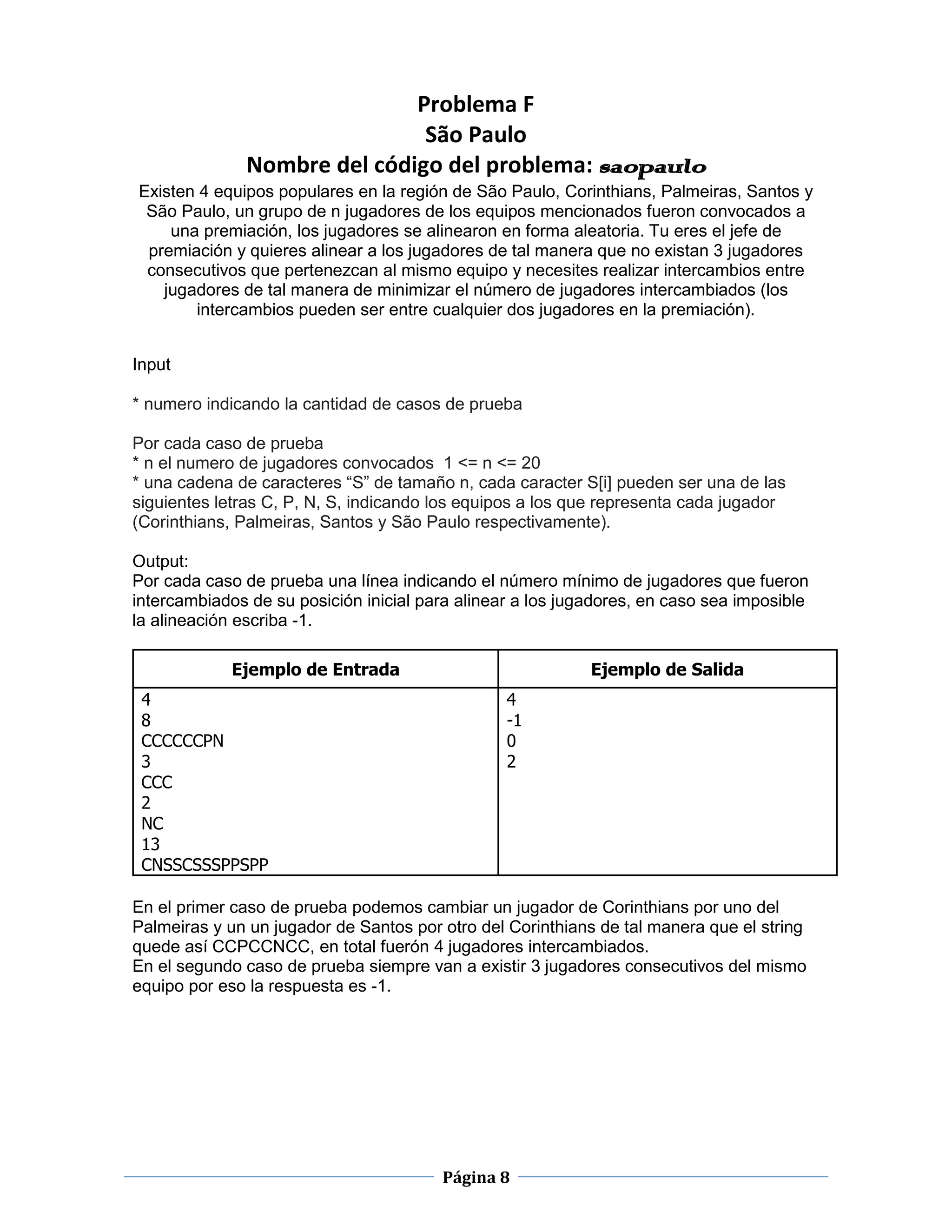 Problema F
                               São Paulo
               Nombre del código del problema: saopaulo
Existen 4 equipos populares en la región de São Paulo, Corinthians, Palmeiras, Santos y
 São Paulo, un grupo de n jugadores de los equipos mencionados fueron convocados a
    una premiación, los jugadores se alinearon en forma aleatoria. Tu eres el jefe de
 premiación y quieres alinear a los jugadores de tal manera que no existan 3 jugadores
 consecutivos que pertenezcan al mismo equipo y necesites realizar intercambios entre
   jugadores de tal manera de minimizar el número de jugadores intercambiados (los
       intercambios pueden ser entre cualquier dos jugadores en la premiación).


Input

* numero indicando la cantidad de casos de prueba

Por cada caso de prueba
* n el numero de jugadores convocados 1 <= n <= 20
* una cadena de caracteres “S” de tamaño n, cada caracter S[i] pueden ser una de las
siguientes letras C, P, N, S, indicando los equipos a los que representa cada jugador
(Corinthians, Palmeiras, Santos y São Paulo respectivamente).

Output:
Por cada caso de prueba una línea indicando el número mínimo de jugadores que fueron
intercambiados de su posición inicial para alinear a los jugadores, en caso sea imposible
la alineación escriba -1.

             Ejemplo de Entrada                             Ejemplo de Salida
 4                                               4
 8                                               -1
 CCCCCCPN                                        0
 3                                               2
 CCC
 2
 NC
 13
 CNSSCSSSPPSPP

En el primer caso de prueba podemos cambiar un jugador de Corinthians por uno del
Palmeiras y un un jugador de Santos por otro del Corinthians de tal manera que el string
quede así CCPCCNCC, en total fuerón 4 jugadores intercambiados.
En el segundo caso de prueba siempre van a existir 3 jugadores consecutivos del mismo
equipo por eso la respuesta es -1.




                                        Página 8
 