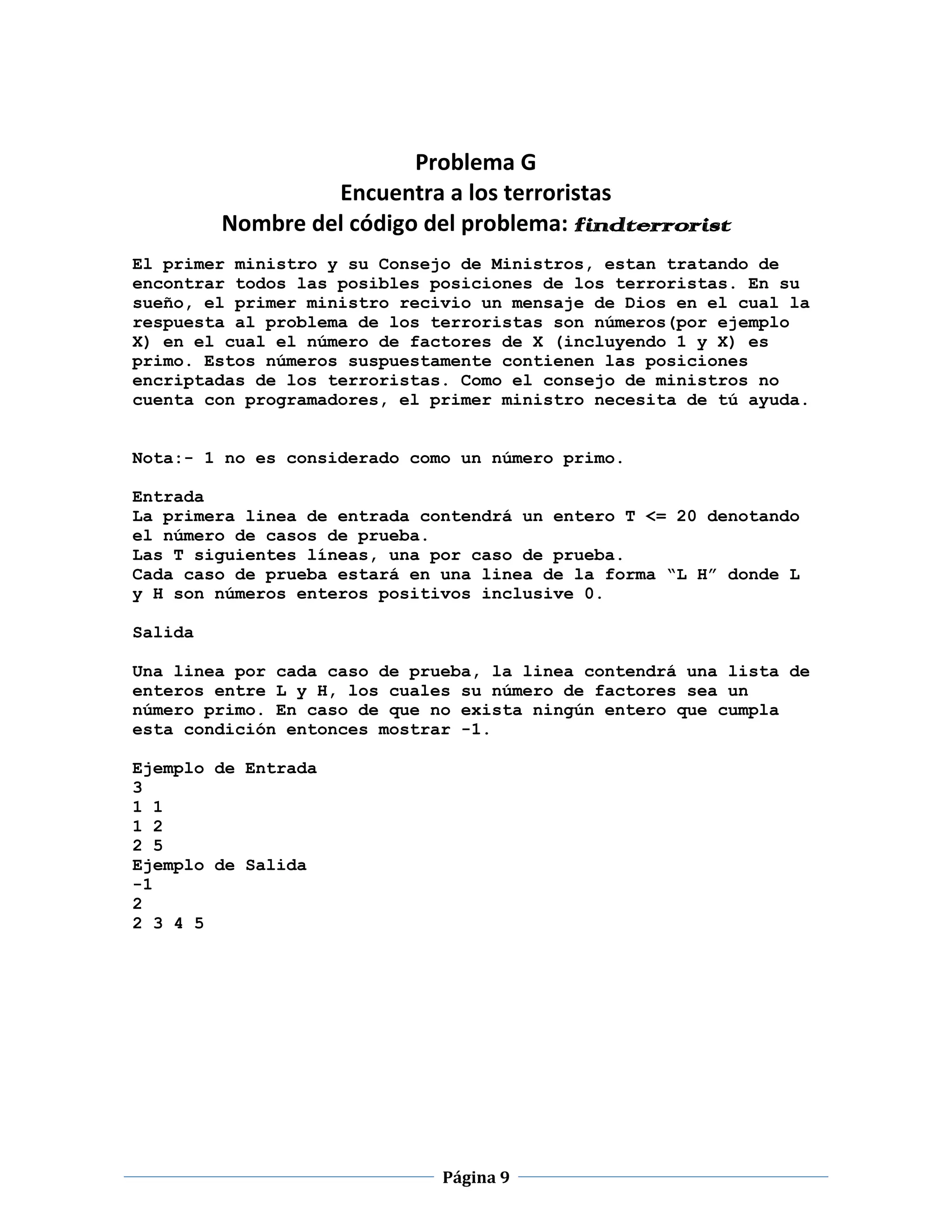 Problema G
                  Encuentra a los terroristas
         Nombre del código del problema: findterrorist
El primer ministro y su Consejo de Ministros, estan tratando de
encontrar todos las posibles posiciones de los terroristas. En su
sueño, el primer ministro recivio un mensaje de Dios en el cual la
respuesta al problema de los terroristas son números(por ejemplo
X) en el cual el número de factores de X (incluyendo 1 y X) es
primo. Estos números suspuestamente contienen las posiciones
encriptadas de los terroristas. Como el consejo de ministros no
cuenta con programadores, el primer ministro necesita de tú ayuda.


Nota:- 1 no es considerado como un número primo.

Entrada
La primera linea de entrada contendrá un entero T <= 20 denotando
el número de casos de prueba.
Las T siguientes líneas, una por caso de prueba.
Cada caso de prueba estará en una linea de la forma “L H” donde L
y H son números enteros positivos inclusive 0.

Salida

Una linea por cada caso de prueba, la linea contendrá una lista de
enteros entre L y H, los cuales su número de factores sea un
número primo. En caso de que no exista ningún entero que cumpla
esta condición entonces mostrar -1.

Ejemplo de Entrada
3
1 1
1 2
2 5
Ejemplo de Salida
-1
2
2 3 4 5




                              Página 9
 