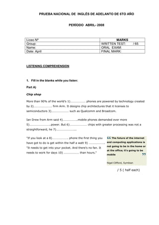 PRUEBA NACIONAL DE INGLÉS DE ADELANTO DE 6TO AÑO


                                PERÍODO ABRIL- 2008



Liceo Nº                                                            MARKS
Group:                                                      WRITTEN TEST:           / 65
Name:                                                       ORAL EXAM:
Date: April                                                 FINAL MARK:



LISTENING COMPREHENSION



1. Fill in the blanks while you listen:

Part A)

Chip shop

More than 90% of the world's 1)………………… phones are powered by technology created
by 2)……………………. firm Arm. It designs chip architectures that it licenses to
semiconductors 3)…………………… such as Qualcomm and Broadcom.


Ian Drew from Arm said 4)………………..mobile phones demanded ever more
5)………………………..power. But 6)…………………… chips with greater processing was not a
straightforward, he 7)……………………...


"If you look at a 8)…………………. phone the first thing you            The future of the internet

have got to do is get within the half a watt 9) …………………. and computing applications is
                                                              not going to be in the home or
"It needs to get into your pocket. And there's no fan. It
                                                              at the office; it's going to be
needs to work for days 10) ………………… than hours."
                                                              mobile


                                                              Nigel Clifford, Symbian


                                                                       / 5 ( half each)
 