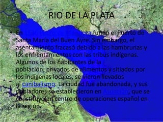 RIO DE LA PLATA
• En 1536 Pedro de Mendoza fundó el Puerto de
Santa María del Buen Ayre. Sin embargo, el
asentamiento fracasó debido a las hambrunas y
los enfrentamientos con las tribus indígenas.
Algunos de los habitantes de la
población, privados de alimentos y sitiados por
los indígenas locales, se vieron llevados
al canibalismo. La ciudad fue abandonada, y sus
pobladores se establecieron en Asunción, que se
constituyó en centro de operaciones español en
la región.
 