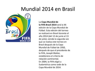 Mundial 2014 en Brasil
La Copa Mundial de
la FIFA Brasil 2014 será la XX
edición de la Copa Mundial de
Fútbol. Esta edición del torneo
se realizará en Brasil durante el
año 2014 (del 12 de junio al 13
de julio), siendo la segunda vez
que se realiza este torneo en
Brasil después de la Copa
Mundial de Fútbol de 1950,
después de que el presidente de
la FIFA, Joseph Blatter,
estableciera el criterio de
rotación continental.
En 2004, la FIFA eligió a
Sudamérica como sede de la
Copa Mundial de 2014.
 