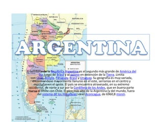 El territorio de la República Argentina es el segundo más grande de América del
Sur luego de Brasil y el octavo en extensión de la Tierra. Limita
con Chile, Bolivia, Paraguay, Brasil y Uruguay. Su geografía es muy variada,
encontrándose mayormente llanuras en el este, serranías en el centro y
montañas en el oeste. El país se encuentra atravesado, en su extremo
occidental, de norte a sur por la Cordillera de los Andes, que en buena parte
marca el límite con Chile. El pico más alto de la Argentina (y del mundo, fuera
del sistema de los Himalayas) es el Aconcagua, de 6960,8 msnm.
 