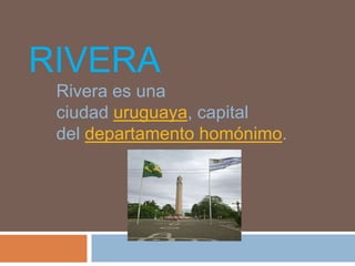 RIVERA
Rivera es una
ciudad uruguaya, capital
del departamento homónimo.
 