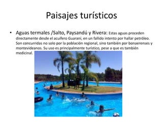 Paisajes turísticos
• Aguas termales /Salto, Paysandú y Rivera: Estas aguas proceden
directamente desde el acuífero Guaraní, en un fallido intento por hallar petróleo.
Son concurridas no solo por la población regional, sino también por bonaerenses y
montevideanos. Su uso es principalmente turístico, pese a que es también
medicinal.