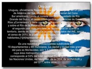 Uruguay
Uruguay, oficialmente República Oriental del Uruguay, es un país
de América del Sur, situado en la parte oriental del Cono
Sur americano. Limita al noreste con Brasil —estado de Río
Grande del Sur—, al oeste con Argentina —provincias de Entre
Ríos yCorrientes— y tiene costas en el océano Atlántico al sureste
y sobre el Río de la Platahacia el sur. Abarca 176 000 km², siendo
el segundo país más pequeño de Sudamérica en cuanto a
territorio, detrás de Surinam. De acuerdo a los datos del INE, según
el censo de 2011, la población de Uruguay es de 3,29 millones de
habitantes,[1][4]representando la décima mayor población entre los
países de América del Sur.
Es una república presidencialista subdividida en
19 departamentos y 89 municipios. La capital y ciudad más grande
del país es Montevideo, con 1,3 millones de habitantes,[5]y
cuya área metropolitana alcanza los 1,7 millones, lo que
corresponde al 53% del total nacional.[Nota 1] Es miembro de
las Naciones Unidas, del Mercosur, de la OEA, de laUNASUR y
del G77, entre otros.
 