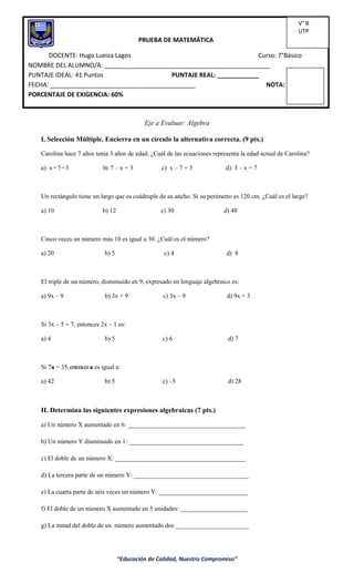 “Educación de Calidad, Nuestro Compromiso”
Eje a Evaluar: Algebra
I. Selección Múltiple. Encierra en un círculo la alternativa correcta. (9 pts.)
Carolina hace 7 años tenía 3 años de edad. ¿Cuál de las ecuaciones representa la edad actual de Carolina?
a) x+7=3 b) 7 – x = 3 c) x – 7 = 3 d) 3 – x = 7
Un rectángulo tiene un largo que es cuádruple de su ancho. Si su perímetro es 120 cm. ¿Cuál es el largo?
a) 10 b) 12 c) 30 d) 48
Cinco veces un número más 10 es igual a 30. ¿Cuál es el número?
a) 20 b) 5 c) 4 d) 8
El triple de un número, disminuido en 9, expresado en lenguaje algebraico es:
a) 9x – 9 b) 3x + 9 c) 3x – 9 d) 9x + 3
Si 3x – 5 = 7, entonces 2x – 1 es:
a) 4 b) 5 c) 6 d) 7
Si 7a = 35,entoncesa es igual a:
a) 42 b) 5 c) –5 d) 28
II. Determina las siguientes expresiones algebraicas (7 pts.)
a) Un número X aumentado en 6: _____________________________________
b) Un número Y disminuido en 1: ____________________________________
c) El doble de un número X: _________________________________________
d) La tercera parte de un número Y: ____________________________________
e) La cuarta parte de seis veces un número Y: ____________________________
f) El doble de un número X aumentado en 5 unidades: _____________________
g) La mitad del doble de un número aumentado dos _______________________
PRUEBA DE MATEMÁTICA
DOCENTE: Hugo Lueiza Lagos Curso: 7°Básico
NOMBRE DEL ALUMNO/A: ________________________________________________
PUNTAJE IDEAL: 41 Puntos PUNTAJE REAL: ____________
FECHA: __________________________________________ NOTA:
PORCENTAJE DE EXIGENCIA: 60%
V° B
UTP
 