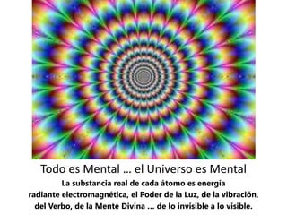 Todo es Mental … el Universo es Mental
La substancia real de cada átomo es energía
radiante electromagnética, el Poder de la Luz, de la vibración,
del Verbo, de la Mente Divina … de lo invisible a lo visible.
 