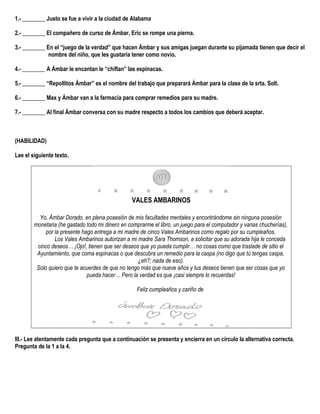 1.- ________ Justo se fue a vivir a la ciudad de Alabama
2.- ________ El compañero de curso de Ámbar, Eric se rompe una pierna.
3.- ________ En el “juego de la verdad” que hacen Ámbar y sus amigas juegan durante su pijamada tienen que decir el
nombre del niño, que les gustaría tener como novio.
4.- ________ A Ámbar le encantan le “chiflan” las espinacas.
5.- ________ “Repollitos Ámbar” es el nombre del trabajo que preparará Ámbar para la clase de la srta. Solt.
6.- ________ Max y Ámbar van a la farmacia para comprar remedios para su madre.
7.- ________ Al final Ámbar conversa con su madre respecto a todos los cambios que deberá aceptar.
(HABILIDAD)
Lee el siguiente texto.
VALES AMBARINOS
Yo, Ámbar Dorado, en plena posesión de mis facultades mentales y encontrándome sin ninguna posesión
monetaria (he gastado todo mi dinero en comprarme el libro, un juego para el computador y varias chucherías),
por la presente hago entrega a mi madre de cinco Vales Ambarinos como regalo por su cumpleaños.
Los Vales Ambarinos autorizan a mi madre Sara Thomson, a solicitar que su adorada hija le conceda
cinco deseos… ¡Ojo!, tienen que ser deseos que yo pueda cumplir… no cosas como que traslade de sitio el
Ayuntamiento, que coma espinacas o que descubra un remedio para la caspa (no digo que tú tengas caspa,
¿eh?; nada de eso).
Solo quiero que te acuerdes de que no tengo más que nueve años y tus deseos tienen que ser cosas que yo
pueda hacer… Pero la verdad es que ¡casi siempre lo recuerdas!
Feliz cumpleaños y cariño de
III.- Lee atentamente cada pregunta que a continuación se presenta y encierra en un círculo la alternativa correcta.
Pregunta de la 1 a la 4.
 