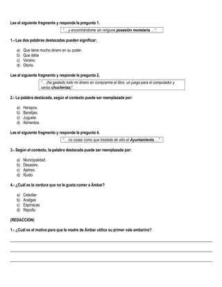 Lee el siguiente fragmento y responde la pregunta 1.
“… y encontrándome sin ninguna posesión monetaria… “.
1.- Las dos palabras destacadas pueden significar:
a) Que tiene mucho dinero en su poder.
b) Que debe
c) Verano.
d) Otoño.
Lee el siguiente fragmento y responde la pregunta 2.
“… (he gastado todo mi dinero en comprarme el libro, un juego para el computador y
varias chucherías)”.
2.- La palabra destacada, según el contexto puede ser reemplazada por:
a) Harapos.
b) Baratijas.
c) Juguete.
d) Alimentos.
Lee el siguiente fragmento y responde la pregunta 4.
“… no cosas como que traslade de sitio el Ayuntamiento,…”
3.- Según el contexto, la palabra destacada puede ser reemplazada por:
a) Municipalidad.
b) Desastre.
c) Ajetreo.
d) Ruido.
4.- ¿Cuál es la verdura que no le gusta comer a Ámbar?
a) Cebollar
b) Acelgas
c) Espinacas
d) Repollo
(REDACCION)
1.- ¿Cuál es el motivo para que la madre de Ámbar utilice su primer vale ambarino?
______________________________________________________________________________________________________
______________________________________________________________________________________________________
______________________________________________________________________________________________________
 